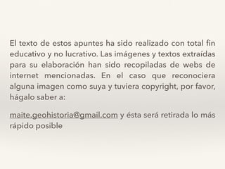 El texto de estos apuntes ha sido realizado con total ﬁn
educativo y no lucrativo. Las imágenes y textos extraídas
para su elaboración han sido recopiladas de webs de
internet mencionadas. En el caso que reconociera
alguna imagen como suya y tuviera copyright, por favor,
hágalo saber a:
maite.geohistoria@gmail.com y ésta será retirada lo más
rápido posible
 