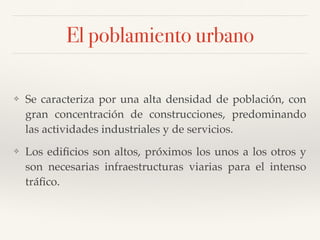 El poblamiento urbano
❖ Se caracteriza por una alta densidad de población, con
gran concentración de construcciones, predominando
las actividades industriales y de servicios.
❖ Los ediﬁcios son altos, próximos los unos a los otros y
son necesarias infraestructuras viarias para el intenso
tráﬁco.
 