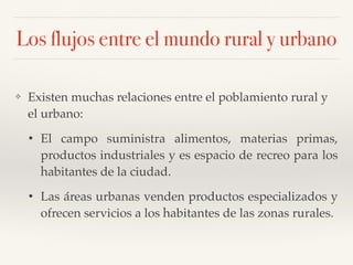 Los flujos entre el mundo rural y urbano
❖ Existen muchas relaciones entre el poblamiento rural y
el urbano:
• El campo suministra alimentos, materias primas,
productos industriales y es espacio de recreo para los
habitantes de la ciudad.
• Las áreas urbanas venden productos especializados y
ofrecen servicios a los habitantes de las zonas rurales.
 