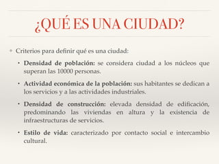 ¿QUÉ ES UNA CIUDAD?
❖ Criterios para deﬁnir qué es una ciudad:
• Densidad de población: se considera ciudad a los núcleos que
superan las 10000 personas.
• Actividad económica de la población: sus habitantes se dedican a
los servicios y a las actividades industriales.
• Densidad de construcción: elevada densidad de ediﬁcación,
predominando las viviendas en altura y la existencia de
infraestructuras de servicios.
• Estilo de vida: caracterizado por contacto social e intercambio
cultural.
 
