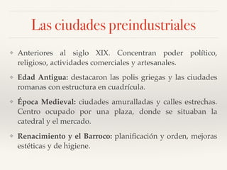 Las ciudades preindustriales
❖ Anteriores al siglo XIX. Concentran poder político,
religioso, actividades comerciales y artesanales.
❖ Edad Antigua: destacaron las polis griegas y las ciudades
romanas con estructura en cuadrícula.
❖ Época Medieval: ciudades amuralladas y calles estrechas.
Centro ocupado por una plaza, donde se situaban la
catedral y el mercado.
❖ Renacimiento y el Barroco: planiﬁcación y orden, mejoras
estéticas y de higiene.
 