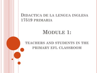 DIDACTICA DE LA LENGUA INGLESA
17519 PRIMARIA
MODULE 1:
TEACHERS AND STUDENTS IN THE
PRIMARY EFL CLASSROOM
 