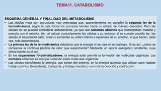 ESQUEMA GENERAL Y FINALIDAD DEL METABOLISMO
• Las células vivas son estructuras muy ordenadas que, aparentemente, no cumplen la segunda ley de la
termodinámica, según la cual, todos los procesos tienden hacia un estado de máximo desorden. Pero las
células no se pueden considerar aisladamente, ya que son sistemas abiertos que intercambian materia y
energía con el exterior. Así, al valorar conjuntamente las células y su entorno, si se cumple aquella ley: las
células al desprender calor, crean y aumentan su orden interior a expensas de su entorno, al que hacen, cada
vez, más desordenado.
• La primera ley de la termodinámica establece que la energía ni se crea ni se destruye. Si es así, ¿cómo se
compensa la continua pérdida de calor que experimenta? Mediante un aporte energético constante, cuya
última fuente es el sol.
• En los organismos fotosintetizadores, la energía solar permite la formación de moléculas orgánicas. Los
animales obtienen su energía oxidando estas moléculas orgánicas.
• Las células transforman la energía, que toman del entorno, en la energía química que utilizan para realizar
trabajo químico (biosíntesis), transporte, y trabajo mecánico como la locomoción y contracción.
 