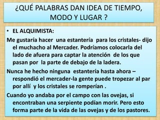¿QUÉ PALABRAS DAN IDEA DE TIEMPO,
MODO Y LUGAR ?
• EL ALQUIMISTA:
Me gustaría hacer una estantería para los cristales- dijo
el muchacho al Mercader. Podríamos colocarla del
lado de afuera para captar la atención de los que
pasan por la parte de debajo de la ladera.
Nunca he hecho ninguna estantería hasta ahora –
respondió el mercader-la gente puede tropezar al par
por allí y los cristales se romperían .
Cuando yo andaba por el campo con las ovejas, si
encontraban una serpiente podían morir. Pero esto
forma parte de la vida de las ovejas y de los pastores.
 