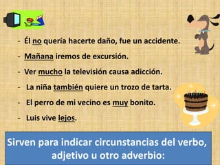 - Él no quería hacerte daño, fue un accidente.
- Mañana iremos de excursión.
- Ver mucho la televisión causa adicción.
- La niña también quiere un trozo de tarta.
- El perro de mi vecino es muy bonito.
- Luis vive lejos.
Sirven para indicar circunstancias del verbo,
adjetivo u otro adverbio:
 
