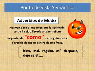 Adverbios de Modo
bien, mal, regular, así, despacio,
deprisa etc...
Punto de vista Semántico
Nos van decir el modo en que la acción del
verbo ha sido llevada a cabo, así que
preguntando “cómo” conseguiremos el
adverbio de modo dentro de una frase.
 