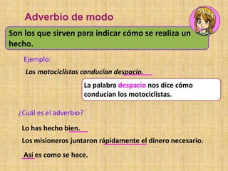 La palabra despacio nos dice cómo
conducían los motociclistas.
Son los que sirven para indicar cómo se realiza un
hecho.
Adverbio de modo
Ejemplo:
Los motociclistas conducían despacio.
Lo has hecho bien.
Los misioneros juntaron rápidamente el dinero necesario.
Así es como se hace.
¿Cuál es el adverbio?
 