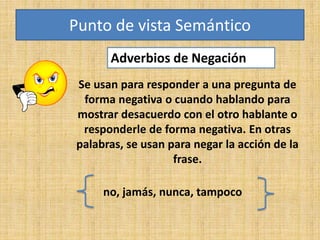 Adverbios de Negación
Punto de vista Semántico
Se usan para responder a una pregunta de
forma negativa o cuando hablando para
mostrar desacuerdo con el otro hablante o
responderle de forma negativa. En otras
palabras, se usan para negar la acción de la
frase.
no, jamás, nunca, tampoco
 