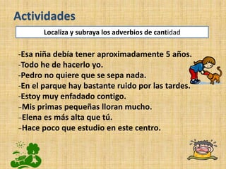 -Esa niña debía tener aproximadamente 5 años.
-Todo he de hacerlo yo.
-Pedro no quiere que se sepa nada.
-En el parque hay bastante ruido por las tardes.
-Estoy muy enfadado contigo.
₋Mis primas pequeñas lloran mucho.
₋Elena es más alta que tú.
₋Hace poco que estudio en este centro.
Actividades
Localiza y subraya los adverbios de cantidad
 