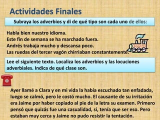 Actividades Finales
Habla bien nuestro idioma.
Este fin de semana se ha marchado fuera.
Andrés trabaja mucho y descansa poco.
Las ruedas del tercer vagón chirriaban constantemente.
Ayer llamé a Clara y en mi vida la había escuchado tan enfadada,
luego se calmó, pero le costó mucho. El causante de su irritación
era Jaime por haber copiado al pie de la letra su examen. Primero
pensó que quizás fue una casualidad, sí, tenía que ser eso. Pero
estaban muy cerca y Jaime no pudo resistir la tentación.
Subraya los adverbios y di de qué tipo son cada uno de ellos:
Lee el siguiente texto. Localiza los adverbios y las locuciones
adverbiales. Indica de qué clase son.
 