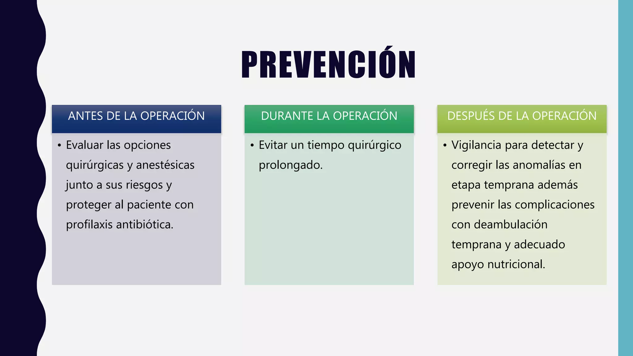 PREVENCIÓN
ANTES DE LA OPERACIÓN
• Evaluar las opciones
quirúrgicas y anestésicas
junto a sus riesgos y
proteger al paciente con
profilaxis antibiótica.
DURANTE LA OPERACIÓN
• Evitar un tiempo quirúrgico
prolongado.
DESPUÉS DE LA OPERACIÓN
• Vigilancia para detectar y
corregir las anomalías en
etapa temprana además
prevenir las complicaciones
con deambulación
temprana y adecuado
apoyo nutricional.
 