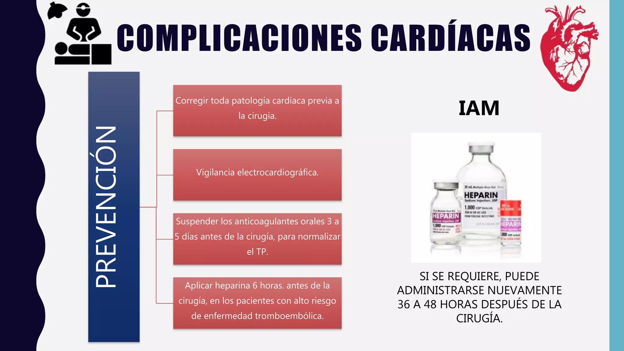 COMPLICACIONES CARDÍACAS
PREVENCIÓN Corregir toda patología cardiaca previa a
la cirugía.
Vigilancia electrocardiográfica.
Suspender los anticoagulantes orales 3 a
5 días antes de la cirugía, para normalizar
el TP.
Aplicar heparina 6 horas. antes de la
cirugía, en los pacientes con alto riesgo
de enfermedad tromboembólica.
SI SE REQUIERE, PUEDE
ADMINISTRARSE NUEVAMENTE
36 A 48 HORAS DESPUÉS DE LA
CIRUGÍA.
IAM
 