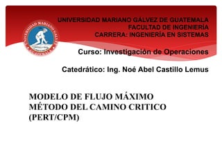 UNIVERSIDAD MARIANO GÁLVEZ DE GUATEMALA
FACULTAD DE INGENIERÍA
CARRERA: INGENIERÍA EN SISTEMAS
Curso: Investigación de Operaciones
Catedrático: Ing. Noé Abel Castillo Lemus
MODELO DE FLUJO MÁXIMO
MÉTODO DEL CAMINO CRITICO
(PERT/CPM)
 