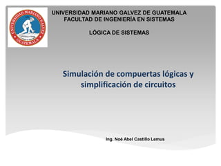 Simulación de compuertas lógicas y
simplificación de circuitos
Ing. Noé Abel Castillo Lemus
UNIVERSIDAD MARIANO GALVEZ DE GUATEMALA
FACULTAD DE INGENIERÍA EN SISTEMAS
LÓGICA DE SISTEMAS
 
