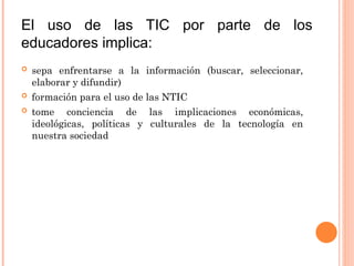 El uso de las TIC por parte de los
educadores implica:
 sepa enfrentarse a la información (buscar, seleccionar,
elaborar y difundir)
 formación para el uso de las NTIC
 tome conciencia de las implicaciones económicas,
ideológicas, políticas y culturales de la tecnología en
nuestra sociedad
 