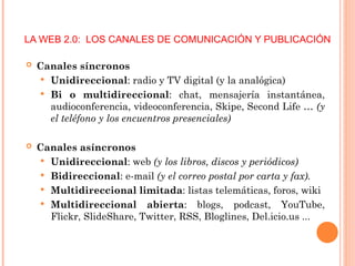 LA WEB 2.0: LOS CANALES DE COMUNICACIÓN Y PUBLICACIÓN
 Canales síncronos
 Unidireccional: radio y TV digital (y la analógica)
 Bi o multidireccional: chat, mensajería instantánea,
audioconferencia, videoconferencia, Skipe, Second Life … (y
el teléfono y los encuentros presenciales)
 Canales asíncronos
 Unidireccional: web (y los libros, discos y periódicos)
 Bidireccional: e-mail (y el correo postal por carta y fax).
 Multidireccional limitada: listas telemáticas, foros, wiki
 Multidireccional abierta: blogs, podcast, YouTube,
Flickr, SlideShare, Twitter, RSS, Bloglines, Del.icio.us ...
 