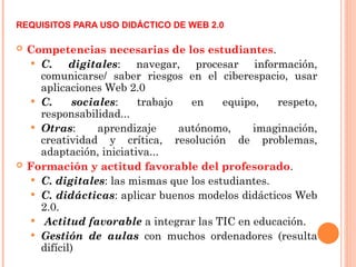 REQUISITOS PARA USO DIDÁCTICO DE WEB 2.0
 Competencias necesarias de los estudiantes.
 C. digitales: navegar, procesar información,
comunicarse/ saber riesgos en el ciberespacio, usar
aplicaciones Web 2.0
 C. sociales: trabajo en equipo, respeto,
responsabilidad...
 Otras: aprendizaje autónomo, imaginación,
creatividad y crítica, resolución de problemas,
adaptación, iniciativa...
 Formación y actitud favorable del profesorado.
 C. digitales: las mismas que los estudiantes.
 C. didácticas: aplicar buenos modelos didácticos Web
2.0.
 Actitud favorable a integrar las TIC en educación.
 Gestión de aulas con muchos ordenadores (resulta
difícil)
 
