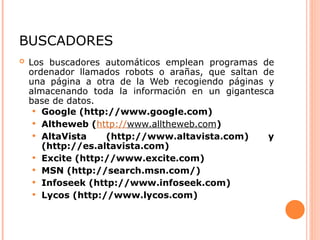 BUSCADORES
 Los buscadores automáticos emplean programas de
ordenador llamados robots o arañas, que saltan de
una página a otra de la Web recogiendo páginas y
almacenando toda la información en un gigantesca
base de datos.
 Google (http://www.google.com)
 Altheweb (http://www.alltheweb.com)
 AltaVista (http://www.altavista.com) y
(http://es.altavista.com)
 Excite (http://www.excite.com)
 MSN (http://search.msn.com/)
 Infoseek (http://www.infoseek.com)
 Lycos (http://www.lycos.com)
 