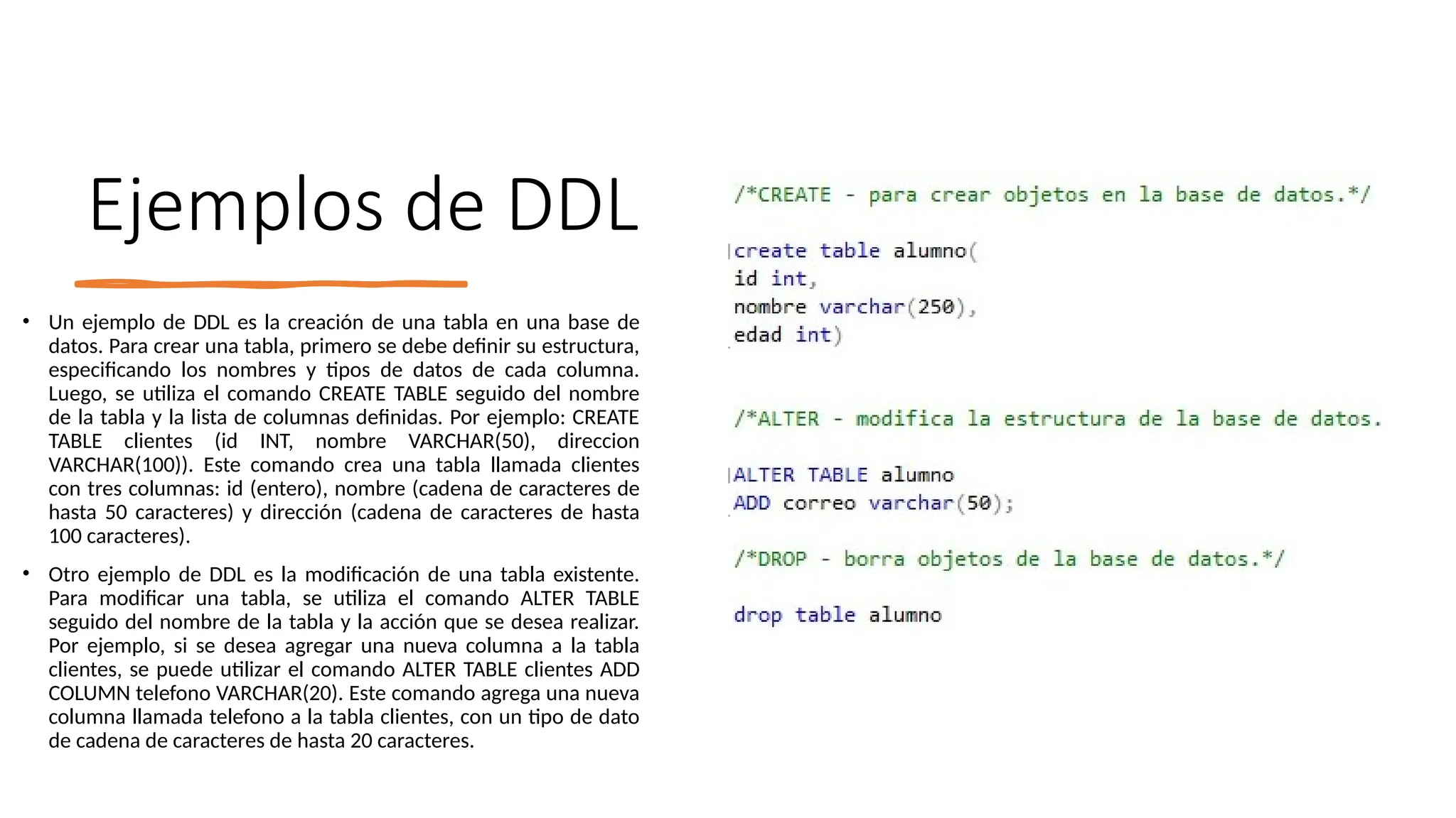 Ejemplos de DDL
• Un ejemplo de DDL es la creación de una tabla en una base de
datos. Para crear una tabla, primero se debe definir su estructura,
especificando los nombres y tipos de datos de cada columna.
Luego, se utiliza el comando CREATE TABLE seguido del nombre
de la tabla y la lista de columnas definidas. Por ejemplo: CREATE
TABLE clientes (id INT, nombre VARCHAR(50), direccion
VARCHAR(100)). Este comando crea una tabla llamada clientes
con tres columnas: id (entero), nombre (cadena de caracteres de
hasta 50 caracteres) y dirección (cadena de caracteres de hasta
100 caracteres).
• Otro ejemplo de DDL es la modificación de una tabla existente.
Para modificar una tabla, se utiliza el comando ALTER TABLE
seguido del nombre de la tabla y la acción que se desea realizar.
Por ejemplo, si se desea agregar una nueva columna a la tabla
clientes, se puede utilizar el comando ALTER TABLE clientes ADD
COLUMN telefono VARCHAR(20). Este comando agrega una nueva
columna llamada telefono a la tabla clientes, con un tipo de dato
de cadena de caracteres de hasta 20 caracteres.
 