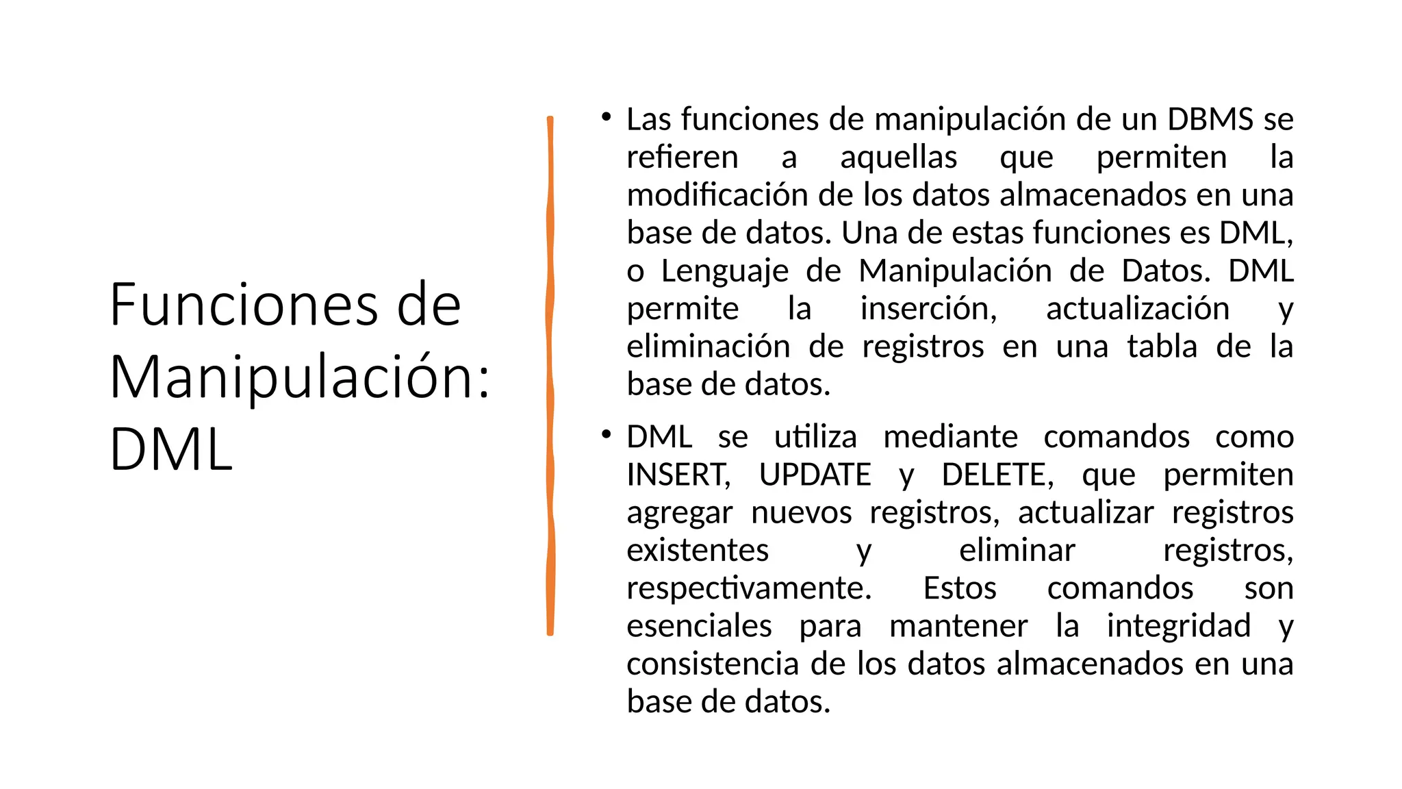 Funciones de
Manipulación:
DML
• Las funciones de manipulación de un DBMS se
refieren a aquellas que permiten la
modificación de los datos almacenados en una
base de datos. Una de estas funciones es DML,
o Lenguaje de Manipulación de Datos. DML
permite la inserción, actualización y
eliminación de registros en una tabla de la
base de datos.
• DML se utiliza mediante comandos como
INSERT, UPDATE y DELETE, que permiten
agregar nuevos registros, actualizar registros
existentes y eliminar registros,
respectivamente. Estos comandos son
esenciales para mantener la integridad y
consistencia de los datos almacenados en una
base de datos.
 