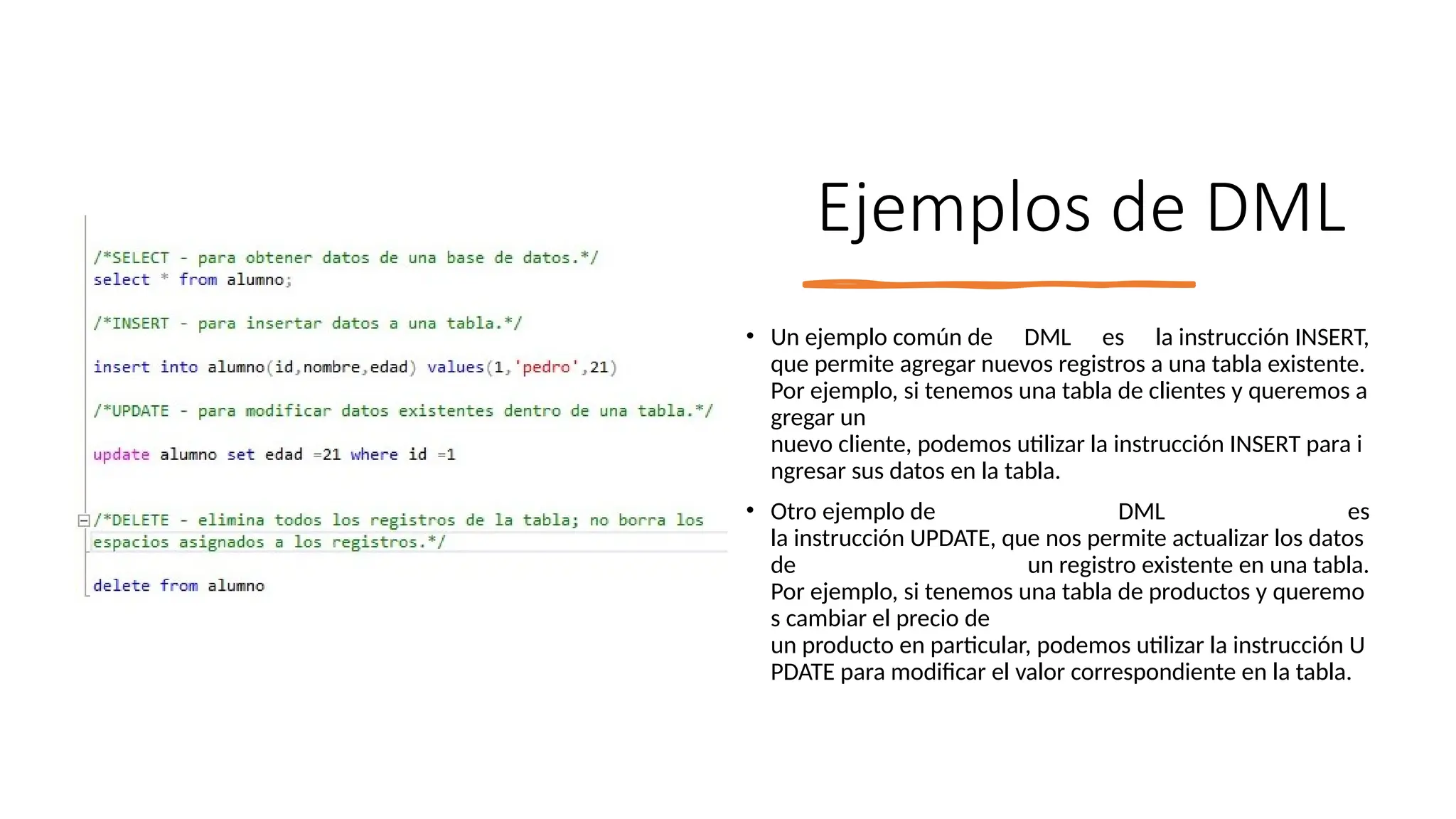 Ejemplos de DML
• Un ejemplo común de DML es la instrucción INSERT,
que permite agregar nuevos registros a una tabla existente.
Por ejemplo, si tenemos una tabla de clientes y queremos a
gregar un
nuevo cliente, podemos utilizar la instrucción INSERT para i
ngresar sus datos en la tabla.
• Otro ejemplo de DML es
la instrucción UPDATE, que nos permite actualizar los datos
de un registro existente en una tabla.
Por ejemplo, si tenemos una tabla de productos y queremo
s cambiar el precio de
un producto en particular, podemos utilizar la instrucción U
PDATE para modificar el valor correspondiente en la tabla.
 