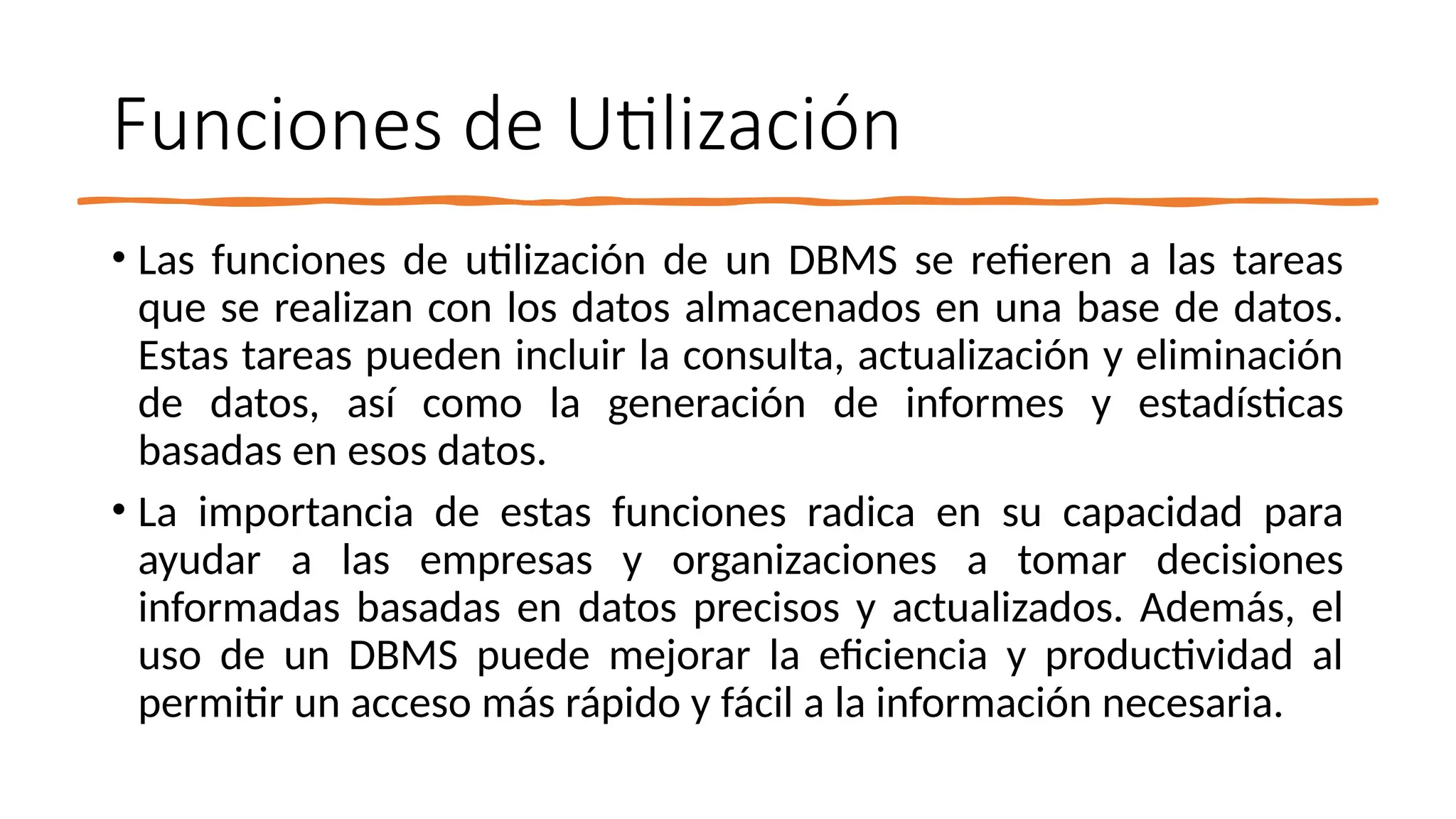 Funciones de Utilización
• Las funciones de utilización de un DBMS se refieren a las tareas
que se realizan con los datos almacenados en una base de datos.
Estas tareas pueden incluir la consulta, actualización y eliminación
de datos, así como la generación de informes y estadísticas
basadas en esos datos.
• La importancia de estas funciones radica en su capacidad para
ayudar a las empresas y organizaciones a tomar decisiones
informadas basadas en datos precisos y actualizados. Además, el
uso de un DBMS puede mejorar la eficiencia y productividad al
permitir un acceso más rápido y fácil a la información necesaria.
 