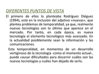 DIFERENTES PUNTOS DE VISTA El primero de ellos lo planteaba Rodríguez Diéguez (1994), está en la inclusión del adjetivo «nuevas», que plantea problemas de temporalidad, ya que, realmente nuevas tecnologías son lo último que aparece en el mercado. Por tanto, en cada época, es nueva tecnología el elemento tecnológico más avanzado. En la actualidad posiblemente sean la información y las comunicaciones. Esta temporalidad, en momentos de un desarrollo vertiginoso de la tecnología -como el momento actual-, puede causar dificultades para discernir cuáles son las nuevas tecnologías y cuáles han dejado de serlo. 