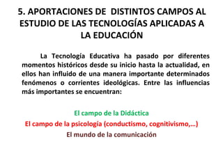 5. APORTACIONES DE  DISTINTOS CAMPOS AL ESTUDIO DE LAS TECNOLOGÍAS APLICADAS A LA EDUCACIÓN La Tecnología Educativa ha pasado por diferentes momentos históricos desde su inicio hasta la actualidad, en ellos han influido de una manera importante determinados fenómenos o corrientes ideológicas. Entre las influencias más importantes se encuentran:  El campo de la Didáctica El campo de la psicología (conductismo, cognitivismo,…) El mundo de la comunicación 