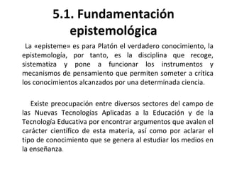 5.1. Fundamentación epistemológica La «episteme» es para Platón el verdadero conocimiento, la epistemología, por tanto, es la disciplina que recoge, sistematiza y pone a funcionar los instrumentos y mecanismos de pensamiento que permiten someter a crítica los conocimientos alcanzados por una determinada ciencia. Existe preocupación entre diversos sectores del campo de las Nuevas Tecnologías Aplicadas a la Educación y de la Tecnología Educativa por encontrar argumentos que avalen el carácter científico de esta materia, así como por aclarar el tipo de conocimiento que se genera al estudiar los medios en la enseñanza . 