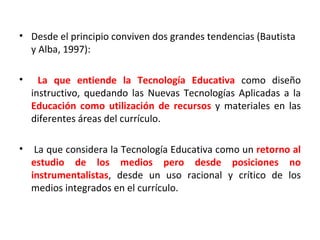 Desde el principio conviven dos grandes tendencias (Bautista y Alba, 1997): La que entiende la Tecnología Educativa  como diseño instructivo, quedando las Nuevas Tecnologías Aplicadas a la  Educación como utilización de recursos  y materiales en las diferentes áreas del currículo.  La que considera la Tecnología Educativa como un  retorno al estudio de los medios pero desde posiciones no instrumentalistas , desde un uso racional y crítico de los medios integrados en el currículo. 