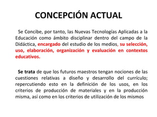 CONCEPCIÓN ACTUAL Se Concibe, por tanto, las Nuevas Tecnologías Aplicadas a la Educación como ámbito disciplinar dentro del campo de la Didáctica,  encargado  del estudio de los medios ,  su selección, uso, elaboración, organización y evaluación en contextos educativos. Se trata  de que los futuros maestros tengan nociones de las cuestiones relativas a diseño y desarrollo del currículo; repercutiendo esto en la definición de los usos, en los criterios de producción de materiales y en la producción misma, así como en los criterios de utilización de los mismos 