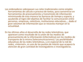 Los ordenadores sobrepasan sus roles tradicionales como simples herramientas de cálculo o proceso de textos, para convertirse en herramientas de procesamiento y transmisión de información minimizando de esta manera las barreras de tiempo y espacio, y ayudando al logro del objetivo de facilitar la comunicación entre personas, empresas, colectivos, instituciones educativas,… dado el gran volumen de información que se necesita manejar en la actualidad. En los últimos años el desarrollo de las redes telemáticas, que aparecen como resultado de la unión de los medios de procesamiento de la información (informática) con los medios de transporte de la misma (telecomunicaciones). Las posibilidades educativas de las redes telemáticas, y en especial de la red de redes, «Internet», es uno de los puntos de interés que acapara la atención de gran cantidad de investigadores e investigadoras. 