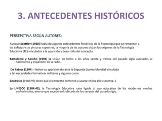 3. ANTECEDENTES HISTÓRICOS PERSEPCTIVA SEGÚN AUTORES: Aunque  Saettler (1968)  habla de algunos antecedentes históricos de la Tecnología que se remontan a los sofistas y las pinturas rupestres, la mayoría de los autores sitúan los orígenes de la Tecnología Educativa (TE) vinculados a la aparición y desarrollo del concepto. Bartolomé y Sancho (1994) la  sitúan en torno a los años veinte y treinta del pasado siglo asociados al nacimiento y expansión de la radio.  De Pablos (1994 ) : fechan su aparición durante la Segunda Guerra Mundial vinculada a las necesidades formativas militares y algunos como  Chadwick  (1983:99) dicen que el concepto comenzó a usarse en los años sesenta. S La UNESCO (1984:43),  la Tecnología Educativa nace ligada al uso educativo de los modernos medios audiovisuales, evento que sucede en la década de los sesenta del  pasado siglo. 