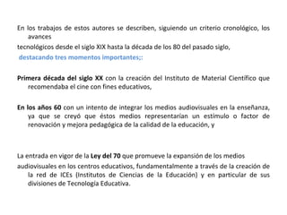 En los trabajos de estos autores se describen, siguiendo un criterio cronológico, los avances tecnológicos desde el siglo XIX hasta la década de los 80 del pasado siglo, destacando tres momentos importantes;: Primera década del siglo XX  con la creación del Instituto de Material Científico que recomendaba el cine con fines educativos,  En los años 60  con un intento de integrar los medios audiovisuales en la enseñanza, ya que se creyó que éstos medios representarían un estímulo o factor de renovación y mejora pedagógica de la calidad de la educación, y La entrada en vigor de la  Ley del 70  que promueve la expansión de los medios audiovisuales en los centros educativos, fundamentalmente a través de la creación de la red de ICEs (Institutos de Ciencias de la Educación) y en particular de sus divisiones de Tecnología Educativa. 