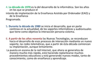 4.  La década de 1970  es la del desarrollo de la informática. Son los años en los que se produce el intento de implantación de la Enseñanza Asistida por Ordenador (EAO) y de la Enseñanza Programada. 5 . Durante la década de 1980  se inicia el desarrollo, que en parte continúa en la actualidad, de los soportes informáticos y audiovisuales que tiene como objetivo la interacción persona-sistema. 6.  A partir de los años noventa  las Nuevas Tecnologías, se reconducen hacia el desarrollo de esos procesos de interacción mediante un nuevo soporte, las redes telemáticas, que a partir de ésta década comienzan su implantación, aunque lentamente. La puesta en escena de la red Internet, que ahora se generaliza de manera mucho más rápida, está haciendo replantearse muchos procedimientos educativos y está generando nuevos modos, tanto de conocimiento, como de enseñanza y aprendizaje. 
