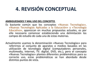 4. REVISIÓN CONCEPTUAL AMBIGUEDADES Y MAL USO DEL CONCEPTO  Es bastante común que los conceptos  «Nuevas Tecnologías», «Nuevas Tecnologías Aplicadas a la Educación» y «Tecnología Educativa»,  aparezcan en muchas propuestas actuales, es por ello necesario comenzar estableciendo una delimitación los campos de estudio de cada una de estas materias. Actualmente usamos la denominación «Nuevas Tecnologías» para referirnos al conjunto de aparatos o medios basados en las utilización de tecnología dígital (computadores personales, multimedia, Internet, TV. digital, DVD, etc.), pero el concepto «Nuevas Tecnologías» plantea diferentes problemáticas para su correcto uso, estas problemáticas se han abordado desde distintos puntos de vista. 