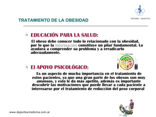 TRATAMIENTO DE LA OBESIDAD EDUCACIÓN PARA LA SALUD:   El obeso debe conocer todo lo relacionado con la obesidad, por lo que la  información   constituye un pilar fundamental. Lo ayudará a comprender su problema y a erradicarlo adecuadamente. El APOYO PSICOLÓGICO:   Es un aspecto de mucha importancia en el tratamiento de estos pacientes, ya que una gran parte de los obesos son muy ansiosos, y esto le da más apetito, además es importante descubrir las motivaciones que puede llevar a cada paciente a interesarse por el tratamiento de reducción del peso corporal   