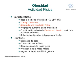 Obesidad Actividad Física Características: Baja a mediana intensidad (65-85% FC) Trabajo Continuo Adaptada a la condición física Progresivo aumento de la intensidad  Combinando trabajo de  Fuerza en circuito  previo a la actividad aeróbica. Si hay artrosis evitar sobrecarga articular Objetivos:  Descenso de peso Corrección metabólica Disminución de la masa grasa Protección de la masa magra Mejora de la aptitud física general 