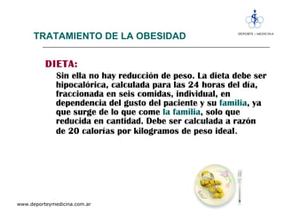 TRATAMIENTO DE LA OBESIDAD DIETA: Sin ella no hay reducción de peso. La dieta debe ser hipocalórica, calculada para las 24 horas del día, fraccionada en seis comidas, individual, en dependencia del gusto del paciente y su  familia , ya que surge de lo que come  la familia , solo que reducida en cantidad. Debe ser calculada a razón de 20 calorías por kilogramos de peso ideal . 