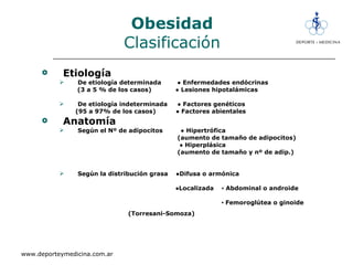 Obesidad Clasificación Etiología   De etiología determinada  ● Enfermedades endócrinas (3 a 5 % de los casos)  ● Lesiones hipotalámicas De etiología indeterminada  ● Factores genéticos  (95 a 97% de los casos)  ● Factores abientales Anatomía Según el Nº de adipocitos  ● Hipertrófica (aumento de tamaño de adipocitos) ●  Hiperplásica (aumento de tamaño y nº de adip.) Según la distribución grasa  ●Difusa o armónica ● Localizada  ▪ Abdominal o androide ▪  Femoroglútea o ginoide (Torresani-Somoza)   