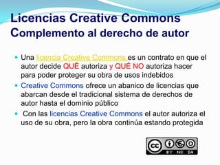 Licencias Creative Commons
Complemento al derecho de autor
 Una licencia Creative Commons es un contrato en que el
  autor decide QUÉ autoriza y QUÉ NO autoriza hacer
  para poder proteger su obra de usos indebidos
 Creative Commons ofrece un abanico de licencias que
  abarcan desde el tradicional sistema de derechos de
  autor hasta el dominio público
 Con las licencias Creative Commons el autor autoriza el
  uso de su obra, pero la obra continúa estando protegida
 