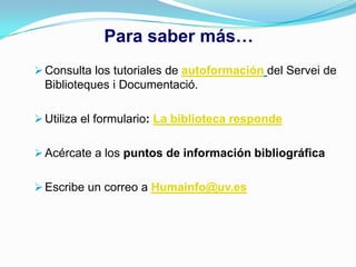 Para saber más…
 Consulta los tutoriales de autoformación del Servei de
  Biblioteques i Documentació.

 Utiliza el formulario: La biblioteca responde


 Acércate a los puntos de información bibliográfica


 Escribe un correo a Humainfo@uv.es
 