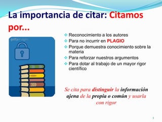 La importancia de citar: Citamos
por...
              Reconocimiento a los autores
              Para no incurrir en PLAGIO
              Porque demuestra conocimiento sobre la
               materia
              Para reforzar nuestros argumentos
              Para dotar al trabajo de un mayor rigor
               científico



             Se cita para distinguir la información
              ajena de la propia o común y usarla
                            con rigor

                                                         3
 