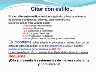 Citar con estilo...
Existen diferentes estilos de citas según disciplinas académicas,
tradiciones académicas, editores, publicaciones, etc.
Entre los estilos más usados están:
            Chicago (Arte y Humanidades)
            Vancouver (Medicina)
            I.E.E (Electrónica e Informática)
            M.L.A (Lengua y Literatura)
            A.P.A (Psicología y Pedagogía)
            Harvard (Física, ciencias naturales y ciencias sociales)
Es importante saber (desde el principio)           si debes citar con un
estilo de citas específico; si no hay directrices a seguir, puedes
adoptar una norma general como la ISO 690
La recomendación de tu profesor también la debes tener en cuenta
Recuerda...
¡Cita y presenta las referencias de manera coherente
                    y normalizada!
 