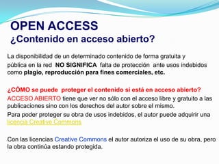 OPEN ACCESS
 ¿Contenido en acceso abierto?
La disponibilidad de un determinado contenido de forma gratuita y
pública en la red NO SIGNIFICA falta de protección ante usos indebidos
como plagio, reproducción para fines comerciales, etc.

¿CÓMO se puede proteger el contenido si está en acceso abierto?
ACCESO ABIERTO tiene que ver no sólo con el acceso libre y gratuito a las
publicaciones sino con los derechos del autor sobre el mismo.
Para poder proteger su obra de usos indebidos, el autor puede adquirir una
licencia Creative Commons

Con las licencias Creative Commons el autor autoriza el uso de su obra, pero
la obra continúa estando protegida.
 