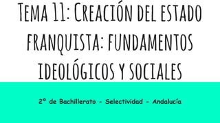 Tema11:Creacióndelestado
franquista:fundamentos
ideológicosysociales
2º de Bachillerato - Selectividad - Andalucía
 
