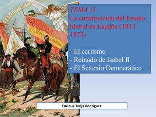 TEMA 11:
La construcción del Estado
liberal en España (1833-
1873)
- El carlismo
- Reinado de Isabel II
- El Sexenio Democrático
Enrique Torija Rodríguez
 