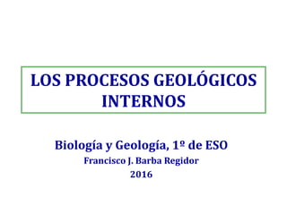 LOS PROCESOS GEOLÓGICOS
INTERNOS
Biología y Geología, 1º de ESO
Francisco J. Barba Regidor
2016
 