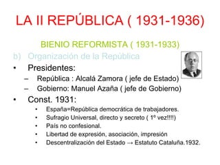 LA II REPÚBLICA ( 1931-1936) BIENIO REFORMISTA ( 1931-1933) Organización de la República Presidentes: República : Alcalá Zamora ( jefe de Estado) Gobierno: Manuel Azaña ( jefe de Gobierno) Const. 1931: España=República democrática de trabajadores. Sufragio Universal, directo y secreto ( 1º vez!!!!) País no confesional. Libertad de expresión, asociación, impresión Descentralización del Estado -> Estatuto Cataluña.1932. 