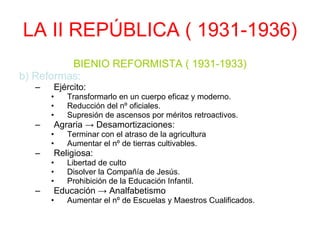 LA II REPÚBLICA ( 1931-1936) BIENIO REFORMISTA ( 1931-1933) b) Reformas: Ejército: Transformarlo en un cuerpo eficaz y moderno. Reducción del nº oficiales. Supresión de ascensos por méritos retroactivos. Agraria -> Desamortizaciones: Terminar con el atraso de la agricultura Aumentar el nº de tierras cultivables. Religiosa: Libertad de culto Disolver la Compañía de Jesús. Prohibición de la Educación Infantil. Educación -> Analfabetismo Aumentar el nº de Escuelas y Maestros Cualificados. 